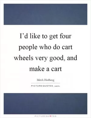 I’d like to get four people who do cart wheels very good, and make a cart Picture Quote #1