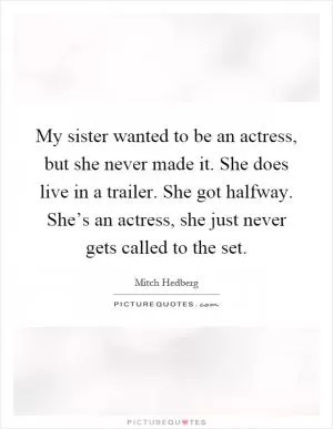 My sister wanted to be an actress, but she never made it. She does live in a trailer. She got halfway. She’s an actress, she just never gets called to the set Picture Quote #1