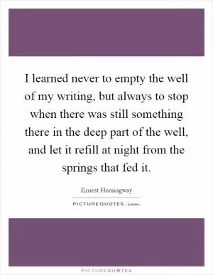 I learned never to empty the well of my writing, but always to stop when there was still something there in the deep part of the well, and let it refill at night from the springs that fed it Picture Quote #1