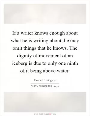 If a writer knows enough about what he is writing about, he may omit things that he knows. The dignity of movement of an iceberg is due to only one ninth of it being above water Picture Quote #1
