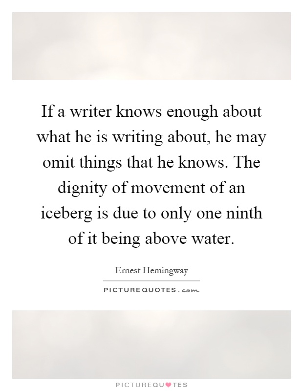 If a writer knows enough about what he is writing about, he may omit things that he knows. The dignity of movement of an iceberg is due to only one ninth of it being above water Picture Quote #1