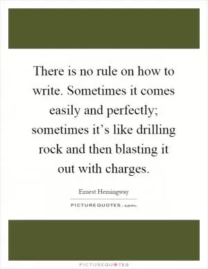 There is no rule on how to write. Sometimes it comes easily and perfectly; sometimes it’s like drilling rock and then blasting it out with charges Picture Quote #1