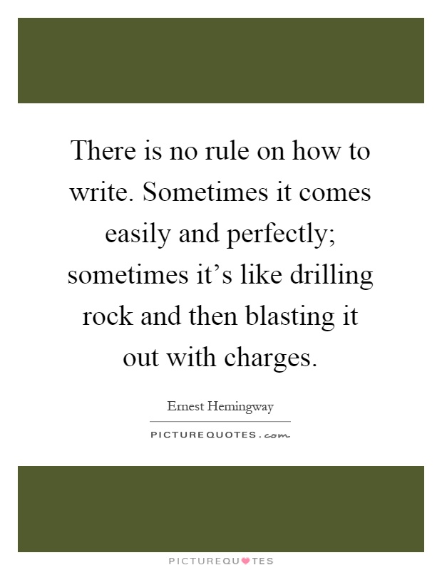 There is no rule on how to write. Sometimes it comes easily and perfectly; sometimes it's like drilling rock and then blasting it out with charges Picture Quote #1