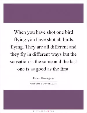 When you have shot one bird flying you have shot all birds flying. They are all different and they fly in different ways but the sensation is the same and the last one is as good as the first Picture Quote #1