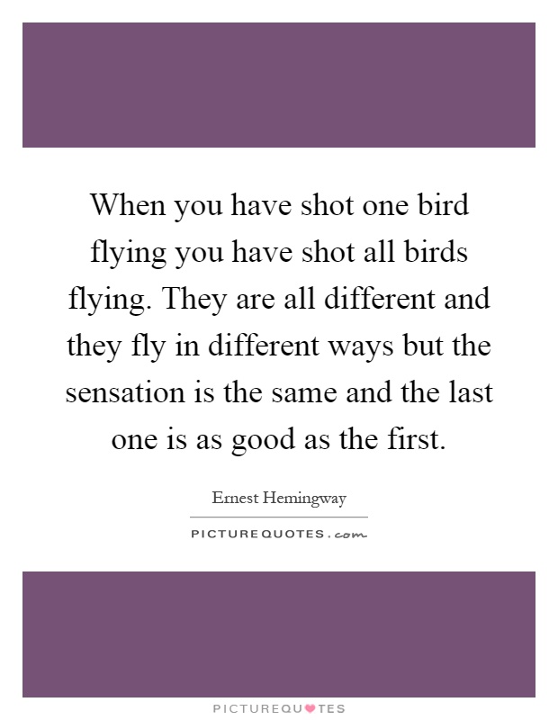 When you have shot one bird flying you have shot all birds flying. They are all different and they fly in different ways but the sensation is the same and the last one is as good as the first Picture Quote #1