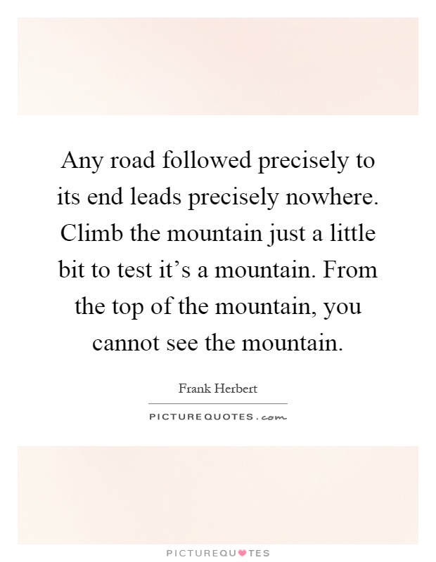 Any road followed precisely to its end leads precisely nowhere. Climb the mountain just a little bit to test it's a mountain. From the top of the mountain, you cannot see the mountain Picture Quote #1