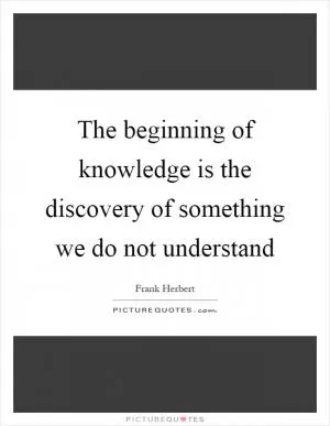 The beginning of knowledge is the discovery of something we do not understand Picture Quote #1