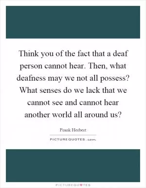 Think you of the fact that a deaf person cannot hear. Then, what deafness may we not all possess? What senses do we lack that we cannot see and cannot hear another world all around us? Picture Quote #1