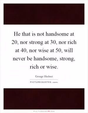 He that is not handsome at 20, nor strong at 30, nor rich at 40, nor wise at 50, will never be handsome, strong, rich or wise Picture Quote #1