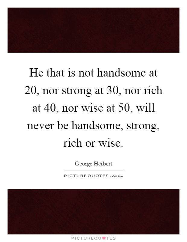 He that is not handsome at 20, nor strong at 30, nor rich at 40, nor wise at 50, will never be handsome, strong, rich or wise Picture Quote #1