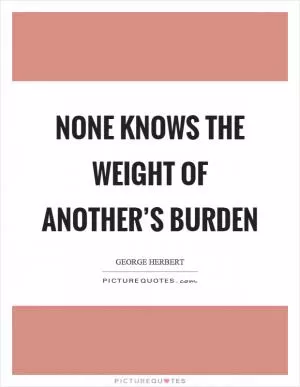 None knows the weight of another’s burden Picture Quote #1