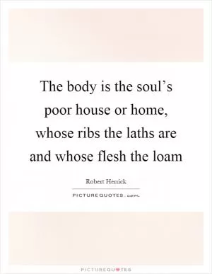 The body is the soul’s poor house or home, whose ribs the laths are and whose flesh the loam Picture Quote #1
