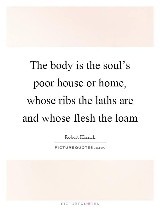 The body is the soul's poor house or home, whose ribs the laths are and whose flesh the loam Picture Quote #1