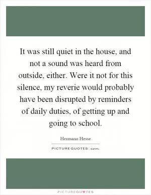 It was still quiet in the house, and not a sound was heard from outside, either. Were it not for this silence, my reverie would probably have been disrupted by reminders of daily duties, of getting up and going to school Picture Quote #1