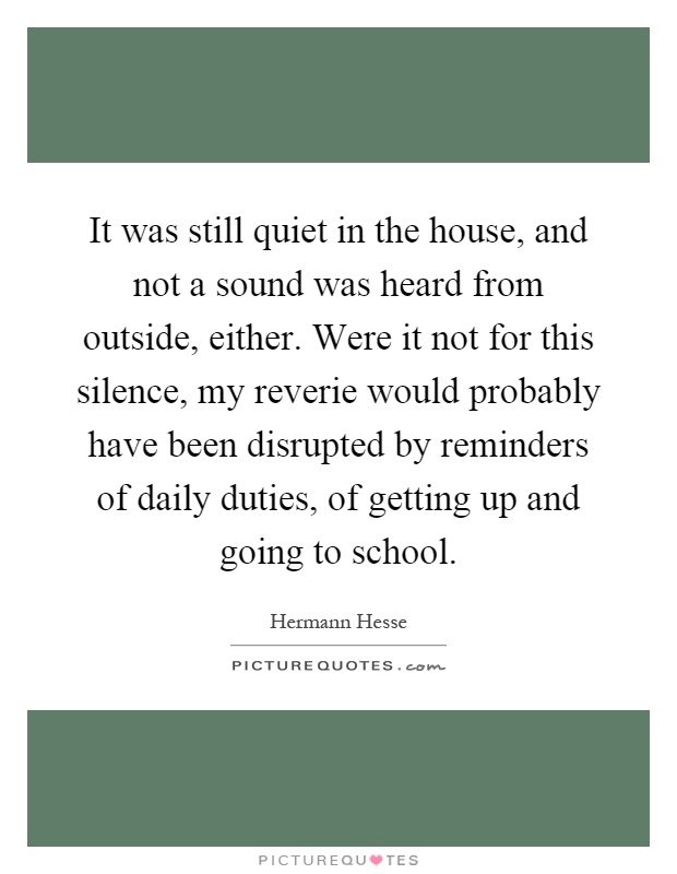 It was still quiet in the house, and not a sound was heard from outside, either. Were it not for this silence, my reverie would probably have been disrupted by reminders of daily duties, of getting up and going to school Picture Quote #1