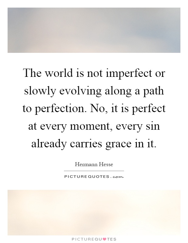 The world is not imperfect or slowly evolving along a path to perfection. No, it is perfect at every moment, every sin already carries grace in it Picture Quote #1