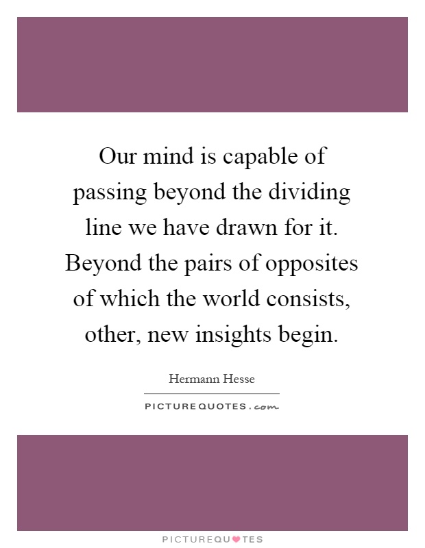 Our mind is capable of passing beyond the dividing line we have drawn for it. Beyond the pairs of opposites of which the world consists, other, new insights begin Picture Quote #1