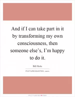 And if I can take part in it by transforming my own consciousness, then someone else’s, I’m happy to do it Picture Quote #1