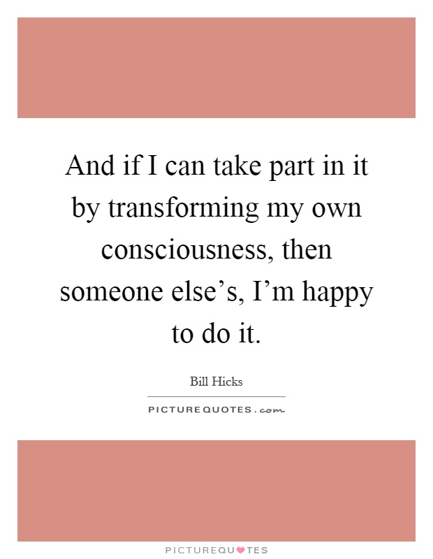 And if I can take part in it by transforming my own consciousness, then someone else's, I'm happy to do it Picture Quote #1