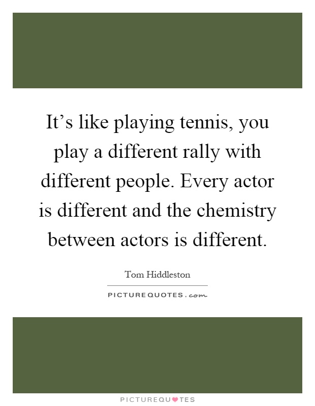 It's like playing tennis, you play a different rally with different people. Every actor is different and the chemistry between actors is different Picture Quote #1