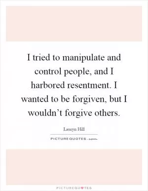 I tried to manipulate and control people, and I harbored resentment. I wanted to be forgiven, but I wouldn’t forgive others Picture Quote #1