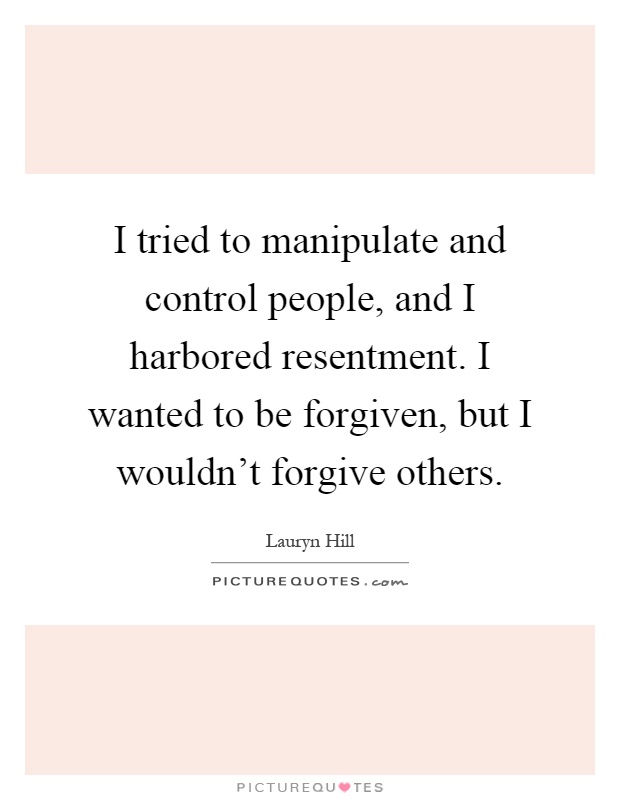 I tried to manipulate and control people, and I harbored resentment. I wanted to be forgiven, but I wouldn't forgive others Picture Quote #1