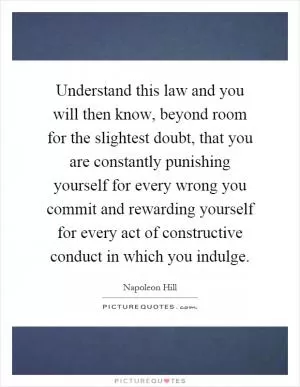 Understand this law and you will then know, beyond room for the slightest doubt, that you are constantly punishing yourself for every wrong you commit and rewarding yourself for every act of constructive conduct in which you indulge Picture Quote #1