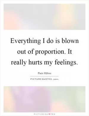 Everything I do is blown out of proportion. It really hurts my feelings Picture Quote #1