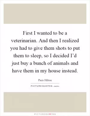 First I wanted to be a veterinarian. And then I realized you had to give them shots to put them to sleep, so I decided I’d just buy a bunch of animals and have them in my house instead Picture Quote #1