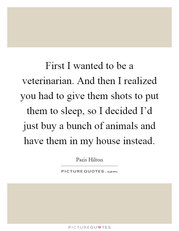 First I wanted to be a veterinarian. And then I realized you had to give them shots to put them to sleep, so I decided I'd just buy a bunch of animals and have them in my house instead Picture Quote #1
