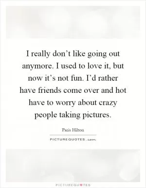 I really don’t like going out anymore. I used to love it, but now it’s not fun. I’d rather have friends come over and hot have to worry about crazy people taking pictures Picture Quote #1