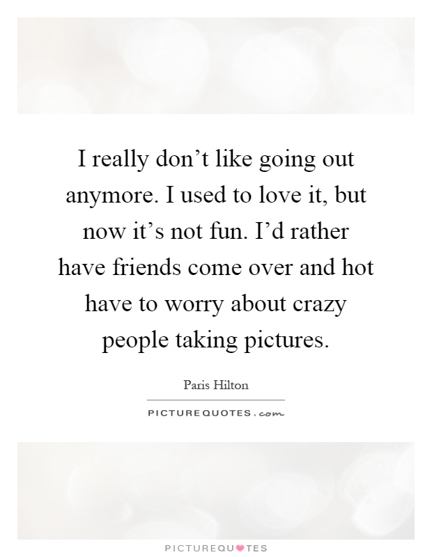 I really don't like going out anymore. I used to love it, but now it's not fun. I'd rather have friends come over and hot have to worry about crazy people taking pictures Picture Quote #1