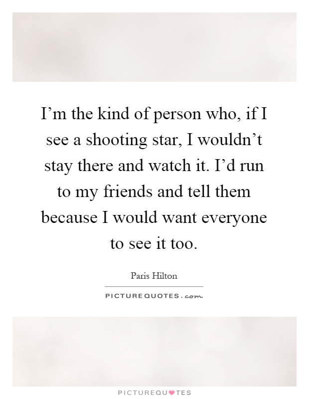 I'm the kind of person who, if I see a shooting star, I wouldn't stay there and watch it. I'd run to my friends and tell them because I would want everyone to see it too Picture Quote #1