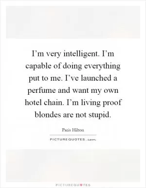 I’m very intelligent. I’m capable of doing everything put to me. I’ve launched a perfume and want my own hotel chain. I’m living proof blondes are not stupid Picture Quote #1