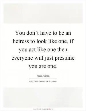 You don’t have to be an heiress to look like one, if you act like one then everyone will just presume you are one Picture Quote #1