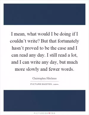I mean, what would I be doing if I couldn’t write? But that fortunately hasn’t proved to be the case and I can read any day. I still read a lot, and I can write any day, but much more slowly and fewer words Picture Quote #1