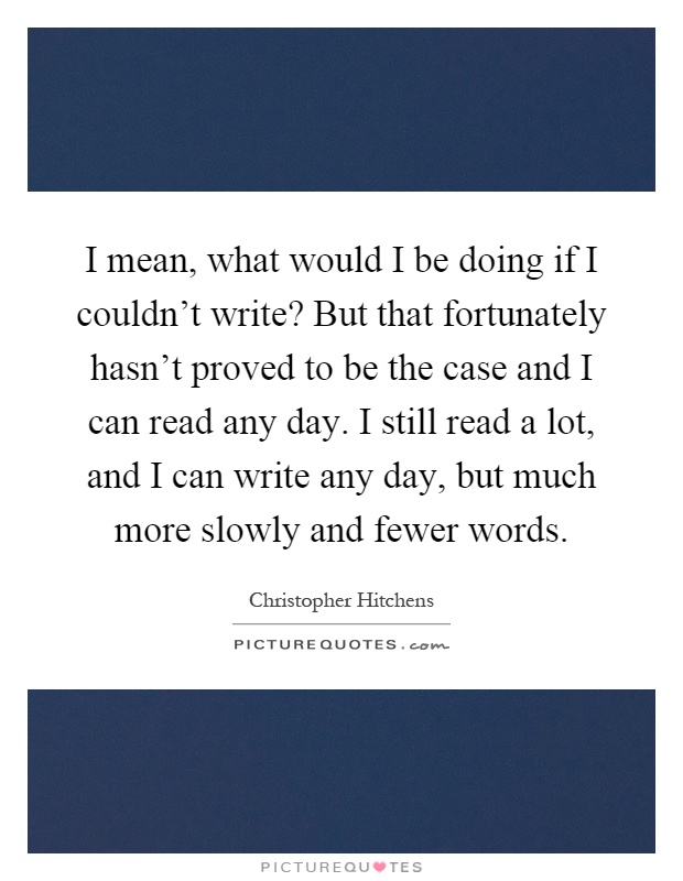 I mean, what would I be doing if I couldn't write? But that fortunately hasn't proved to be the case and I can read any day. I still read a lot, and I can write any day, but much more slowly and fewer words Picture Quote #1