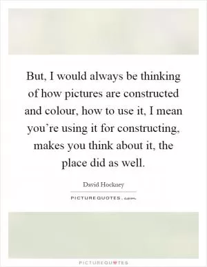 But, I would always be thinking of how pictures are constructed and colour, how to use it, I mean you’re using it for constructing, makes you think about it, the place did as well Picture Quote #1