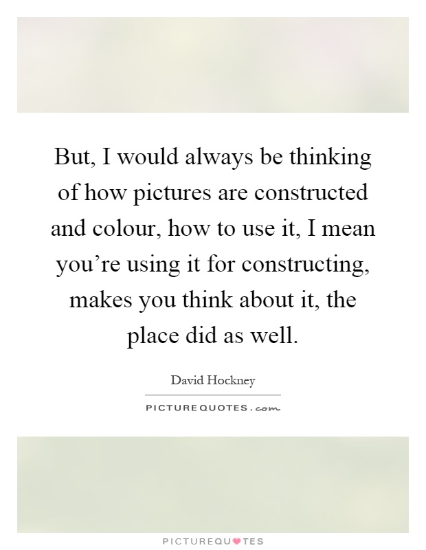 But, I would always be thinking of how pictures are constructed and colour, how to use it, I mean you're using it for constructing, makes you think about it, the place did as well Picture Quote #1