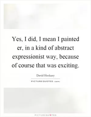 Yes, I did, I mean I painted er, in a kind of abstract expressionist way, because of course that was exciting Picture Quote #1