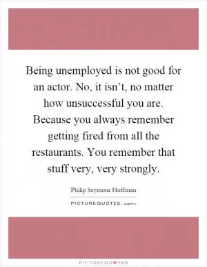 Being unemployed is not good for an actor. No, it isn’t, no matter how unsuccessful you are. Because you always remember getting fired from all the restaurants. You remember that stuff very, very strongly Picture Quote #1