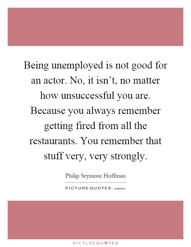 Being unemployed is not good for an actor. No, it isn't, no matter how unsuccessful you are. Because you always remember getting fired from all the restaurants. You remember that stuff very, very strongly Picture Quote #1