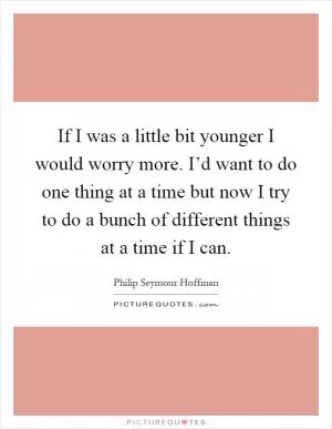If I was a little bit younger I would worry more. I’d want to do one thing at a time but now I try to do a bunch of different things at a time if I can Picture Quote #1