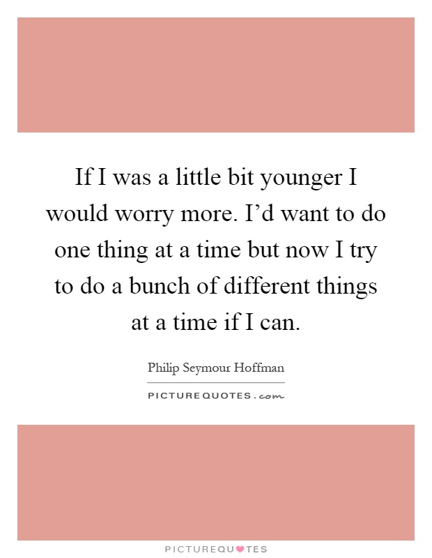 If I was a little bit younger I would worry more. I'd want to do one thing at a time but now I try to do a bunch of different things at a time if I can Picture Quote #1