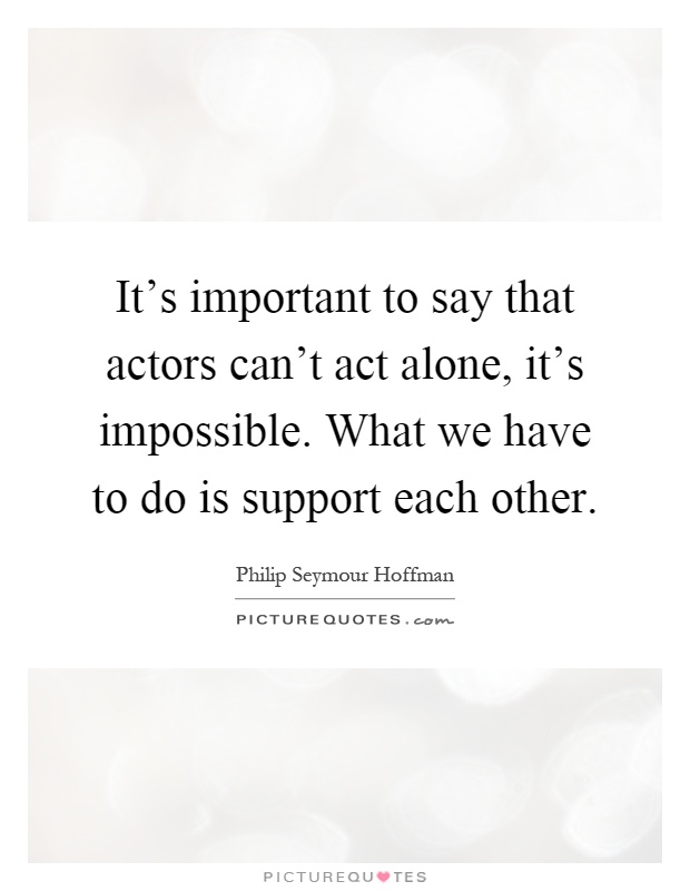 It's important to say that actors can't act alone, it's impossible. What we have to do is support each other Picture Quote #1