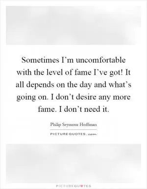 Sometimes I’m uncomfortable with the level of fame I’ve got! It all depends on the day and what’s going on. I don’t desire any more fame. I don’t need it Picture Quote #1