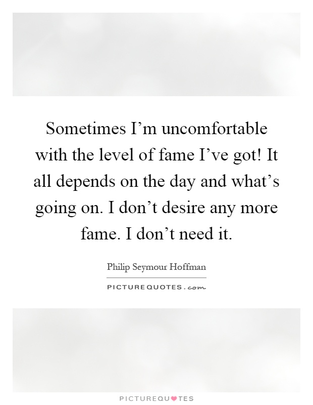 Sometimes I'm uncomfortable with the level of fame I've got! It all depends on the day and what's going on. I don't desire any more fame. I don't need it Picture Quote #1