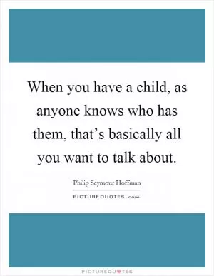 When you have a child, as anyone knows who has them, that’s basically all you want to talk about Picture Quote #1