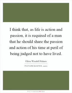 I think that, as life is action and passion, it is required of a man that he should share the passion and action of his time at peril of being judged not to have lived Picture Quote #1
