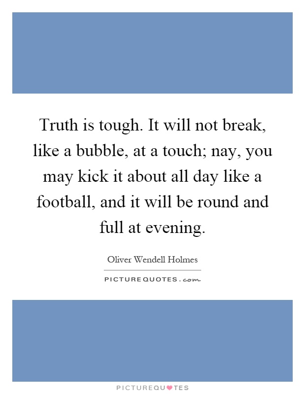 Truth is tough. It will not break, like a bubble, at a touch; nay, you may kick it about all day like a football, and it will be round and full at evening Picture Quote #1